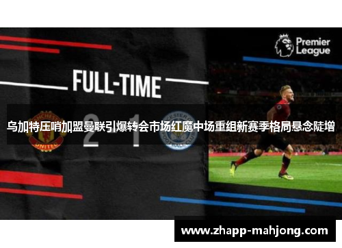 乌加特压哨加盟曼联引爆转会市场红魔中场重组新赛季格局悬念陡增